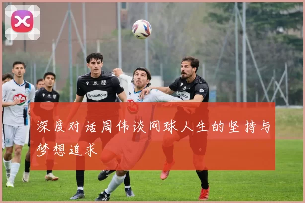 深度对话周伟谈网球人生的坚持与梦想追求