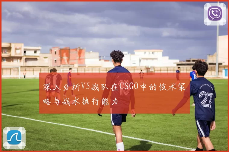深入分析V5战队在CSGO中的技术策略与战术执行能力