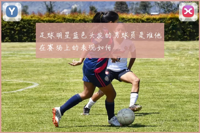 足球明星蓝色头发的男球员是谁他在赛场上的表现如何