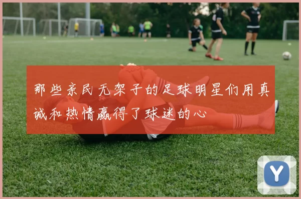 那些亲民无架子的足球明星们用真诚和热情赢得了球迷的心