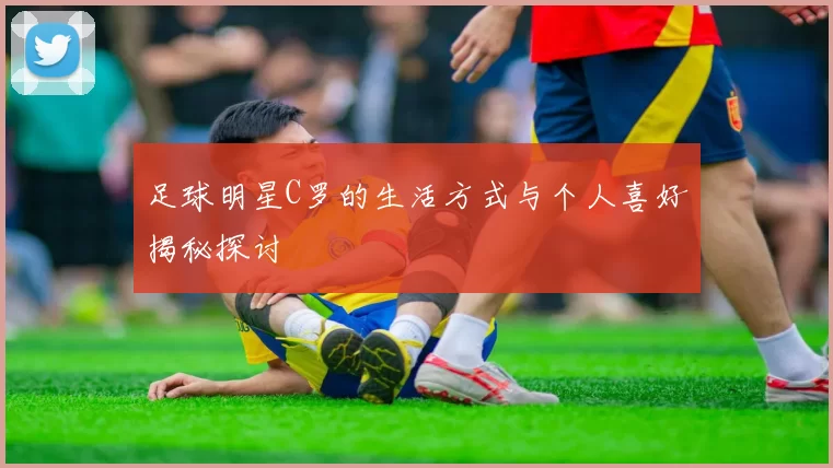 足球明星C罗的生活方式与个人喜好揭秘探讨