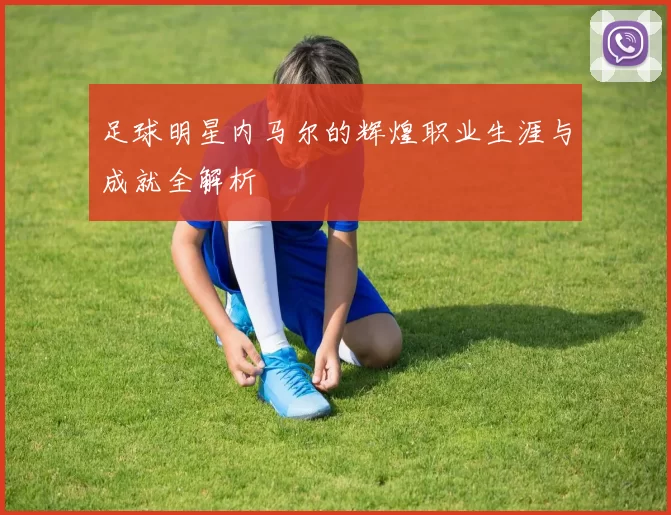 足球明星内马尔的辉煌职业生涯与成就全解析