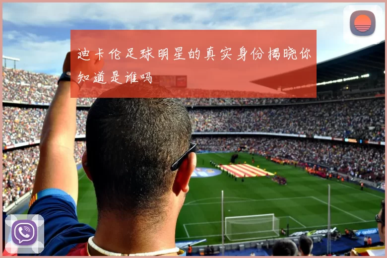 迪卡伦足球明星的真实身份揭晓你知道是谁吗