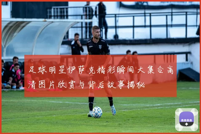 足球明星伊萨克精彩瞬间大集合高清图片欣赏与背后故事揭秘