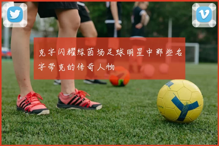 克字闪耀绿茵场足球明星中那些名字带克的传奇人物