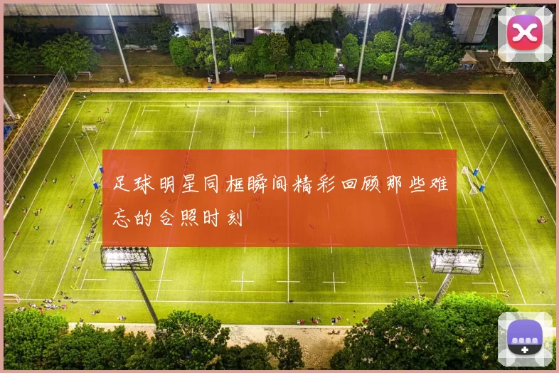 足球明星同框瞬间精彩回顾那些难忘的合照时刻