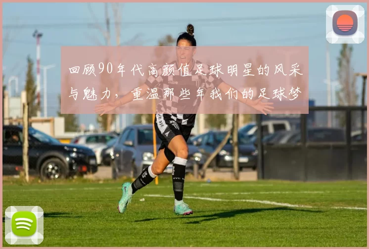回顾90年代高颜值足球明星的风采与魅力，重温那些年我们的足球梦