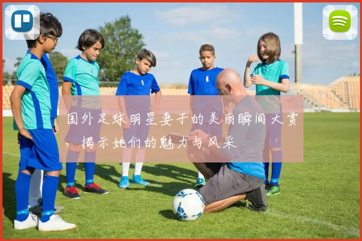 国外足球明星妻子的美丽瞬间大赏，揭示她们的魅力与风采