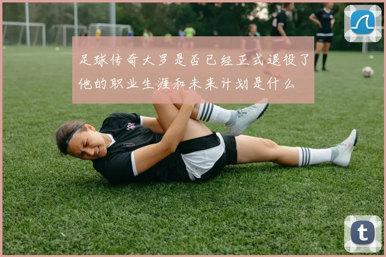 足球传奇大罗是否已经正式退役了他的职业生涯和未来计划是什么