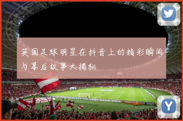 英国足球明星在抖音上的精彩瞬间与幕后故事大揭秘