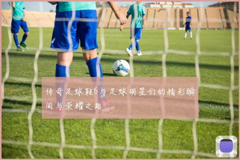 传奇足球鞋6与足球明星们的精彩瞬间与荣耀之路
