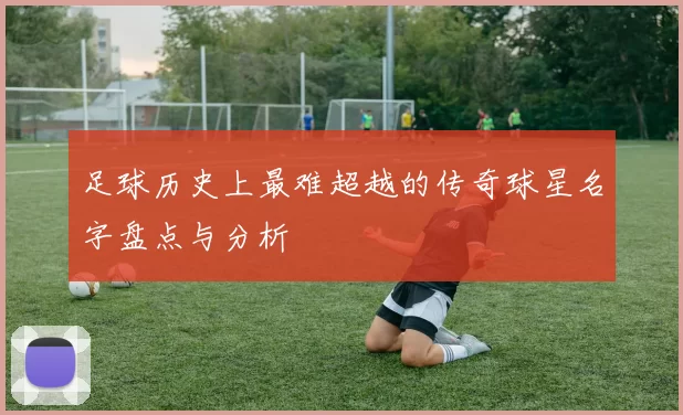 足球历史上最难超越的传奇球星名字盘点与分析