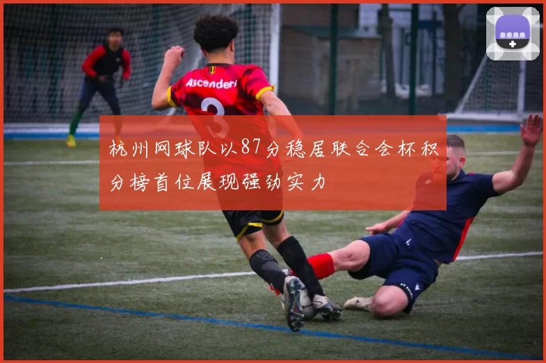 杭州网球队以87分稳居联合会杯积分榜首位展现强劲实力