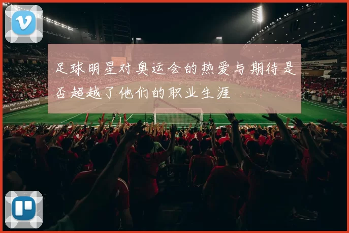 足球明星对奥运会的热爱与期待是否超越了他们的职业生涯