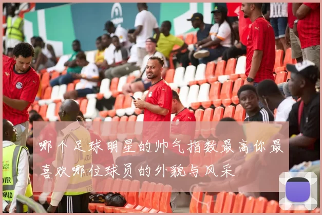 哪个足球明星的帅气指数最高你最喜欢哪位球员的外貌与风采