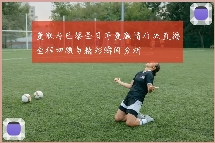 曼联与巴黎圣日耳曼激情对决直播全程回顾与精彩瞬间分析