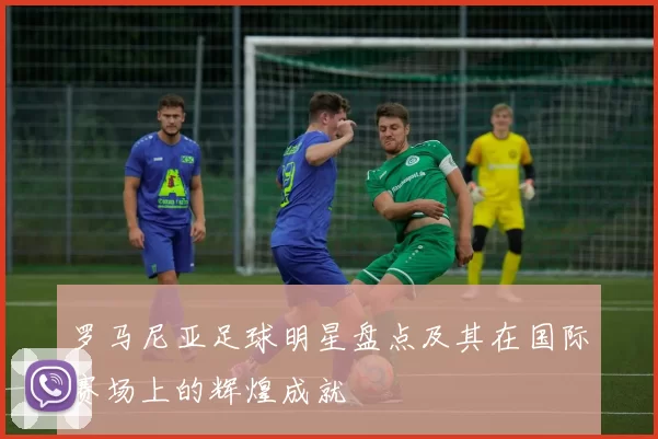 罗马尼亚足球明星盘点及其在国际赛场上的辉煌成就