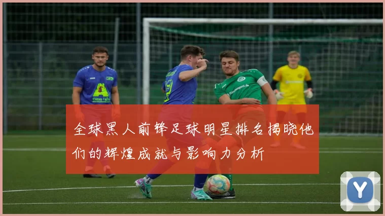 全球黑人前锋足球明星排名揭晓他们的辉煌成就与影响力分析