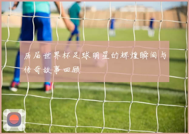 历届世界杯足球明星的辉煌瞬间与传奇故事回顾