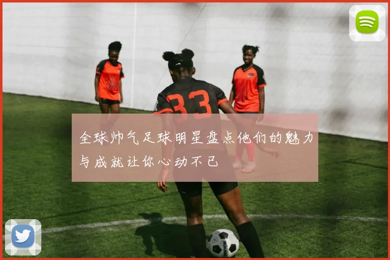 全球帅气足球明星盘点他们的魅力与成就让你心动不已