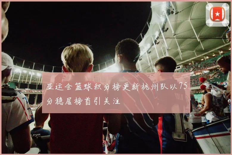 亚运会篮球积分榜更新杭州队以75分稳居榜首引关注