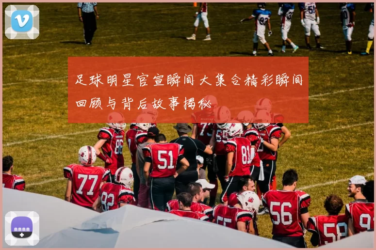足球明星官宣瞬间大集合精彩瞬间回顾与背后故事揭秘