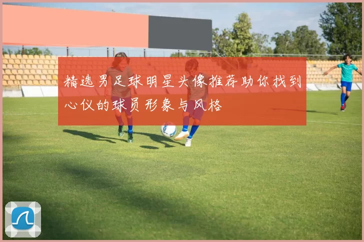 精选男足球明星头像推荐助你找到心仪的球员形象与风格