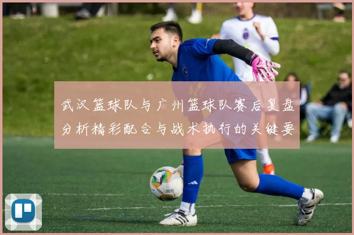武汉篮球队与广州篮球队赛后复盘分析精彩配合与战术执行的关键要素