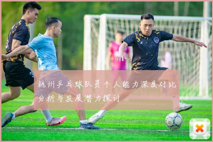 杭州乒乓球队员个人能力深度对比分析与发展潜力探讨