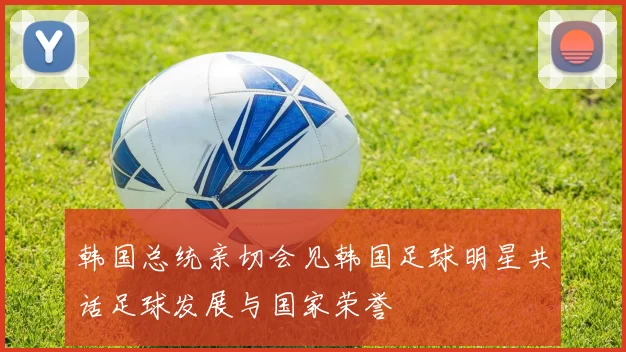 韩国总统亲切会见韩国足球明星共话足球发展与国家荣誉