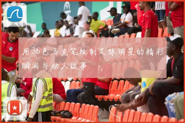 用36色马克笔绘制足球明星的精彩瞬间与动人故事