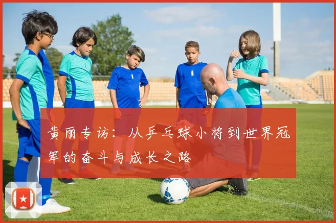 黄丽专访：从乒乓球小将到世界冠军的奋斗与成长之路