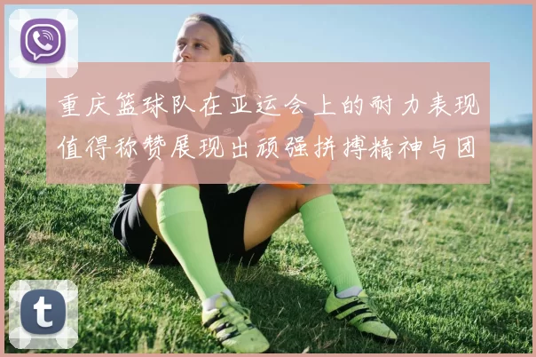 重庆篮球队在亚运会上的耐力表现值得称赞展现出顽强拼搏精神与团队合作能力