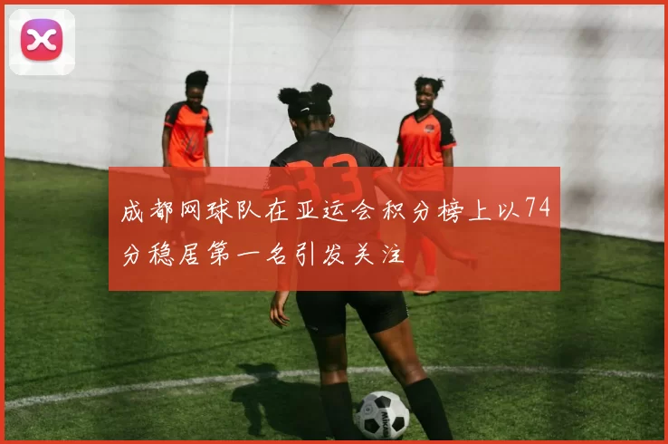 成都网球队在亚运会积分榜上以74分稳居第一名引发关注