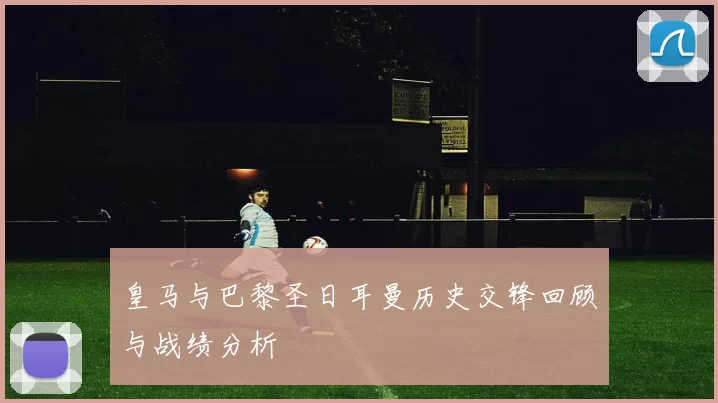 皇马与巴黎圣日耳曼历史交锋回顾与战绩分析