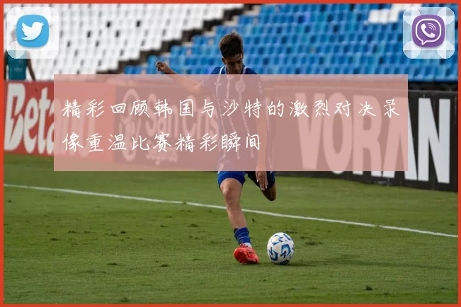 精彩回顾韩国与沙特的激烈对决录像重温比赛精彩瞬间