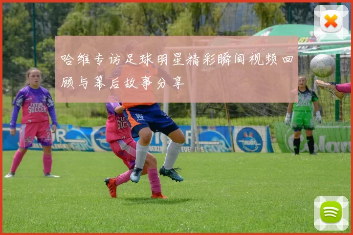 哈维专访足球明星精彩瞬间视频回顾与幕后故事分享