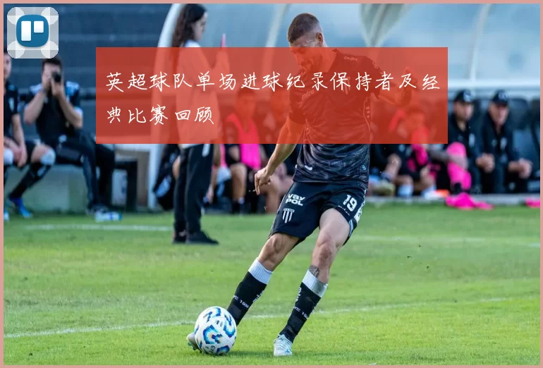 英超球队单场进球纪录保持者及经典比赛回顾