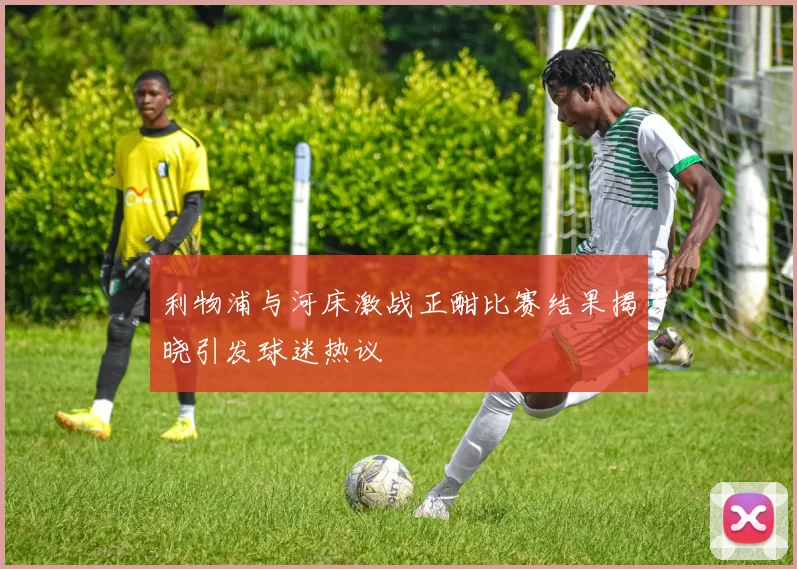 利物浦与河床激战正酣比赛结果揭晓引发球迷热议