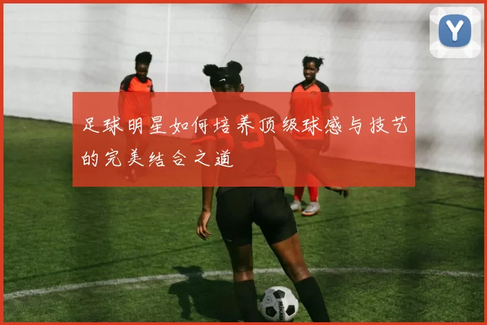 足球明星如何培养顶级球感与技艺的完美结合之道