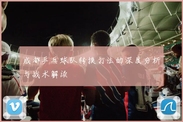 成都乒乓球队转换打法的深度分析与战术解读