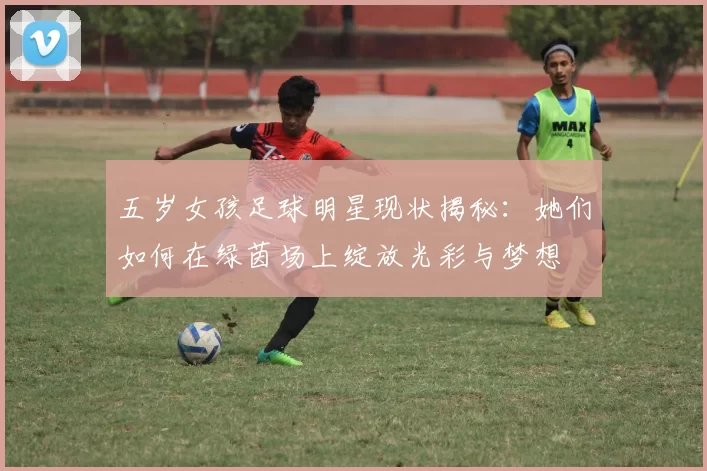 五岁女孩足球明星现状揭秘：她们如何在绿茵场上绽放光彩与梦想