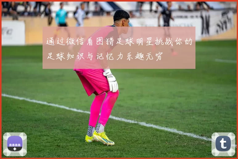 通过微信看图猜足球明星挑战你的足球知识与记忆力乐趣无穷