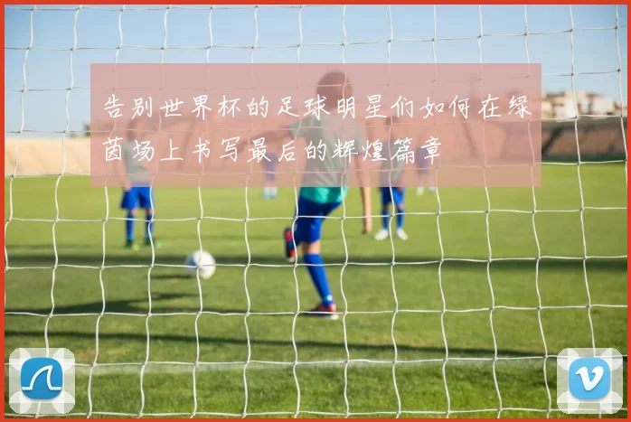 告别世界杯的足球明星们如何在绿茵场上书写最后的辉煌篇章