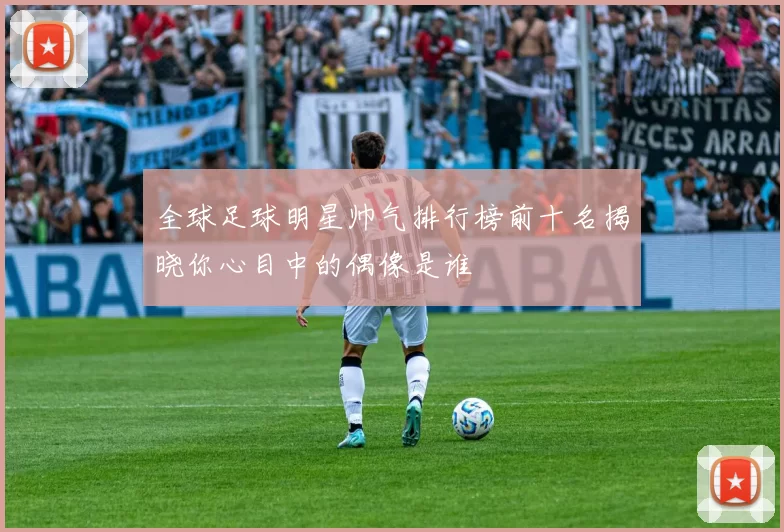 全球足球明星帅气排行榜前十名揭晓你心目中的偶像是谁