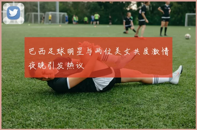 巴西足球明星与两位美女共度激情夜晚引发热议