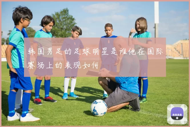韩国男足的足球明星是谁他在国际赛场上的表现如何