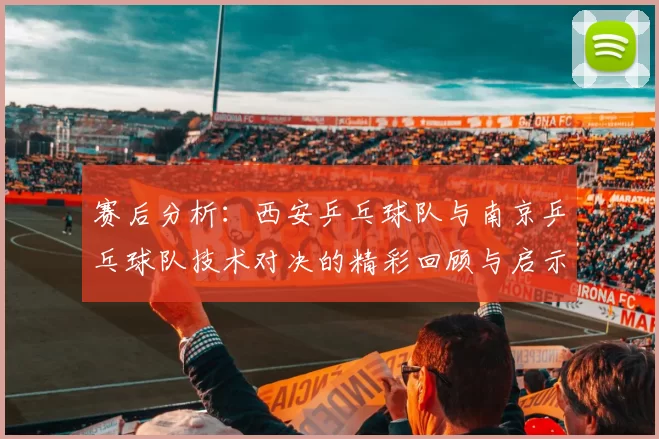 赛后分析：西安乒乓球队与南京乒乓球队技术对决的精彩回顾与启示