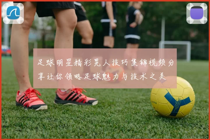 足球明星精彩晃人技巧集锦视频分享让你领略足球魅力与技术之美