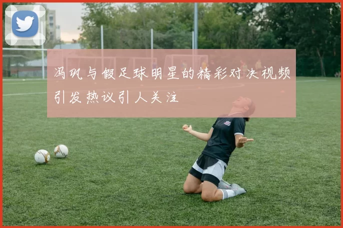 冯巩与假足球明星的精彩对决视频引发热议引人关注